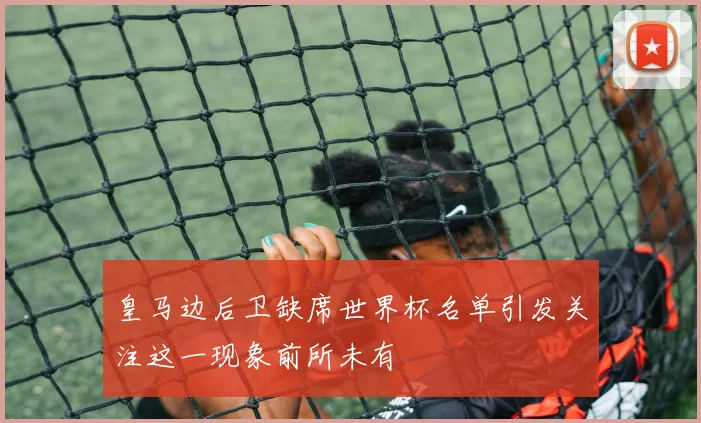 皇马边后卫缺席世界杯名单引发关注这一现象前所未有