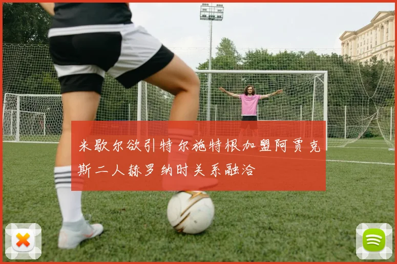米歇尔欲引特尔施特根加盟阿贾克斯二人赫罗纳时关系融洽