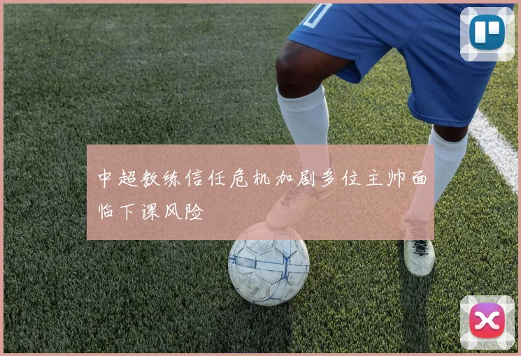 中超教练信任危机加剧多位主帅面临下课风险
