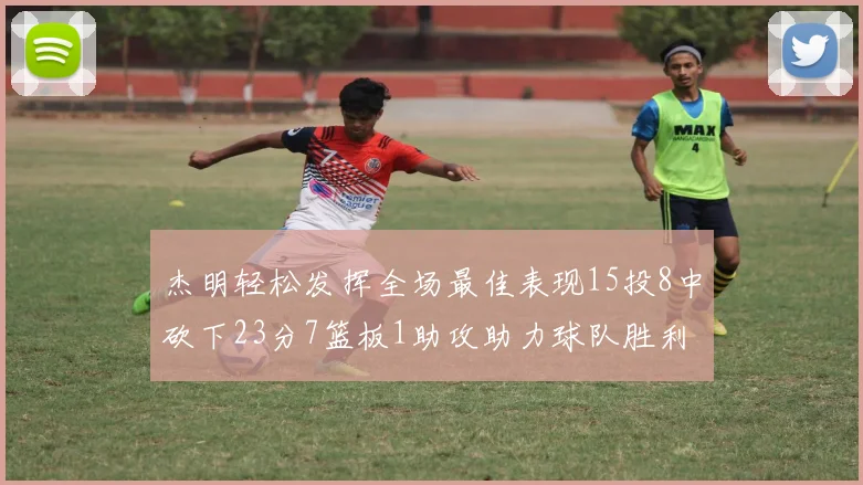 杰明轻松发挥全场最佳表现15投8中砍下23分7篮板1助攻助力球队胜利