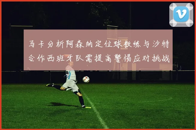 马卡分析阿森纳定位球教练与沙特合作西班牙队需提高警惕应对挑战
