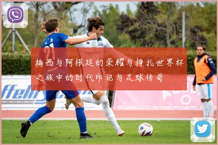 梅西与阿根廷的荣耀与挣扎世界杯之旅中的时代印记与足球传奇