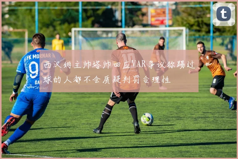 西汉姆主帅塔帅回应VAR争议称踢过球的人都不会质疑判罚合理性