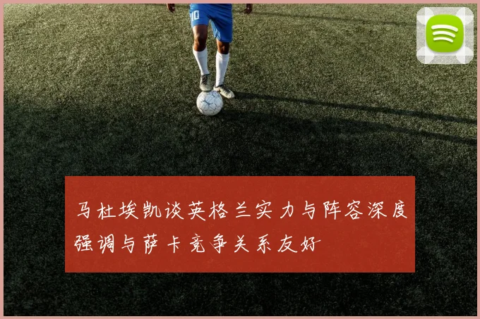 马杜埃凯谈英格兰实力与阵容深度强调与萨卡竞争关系友好