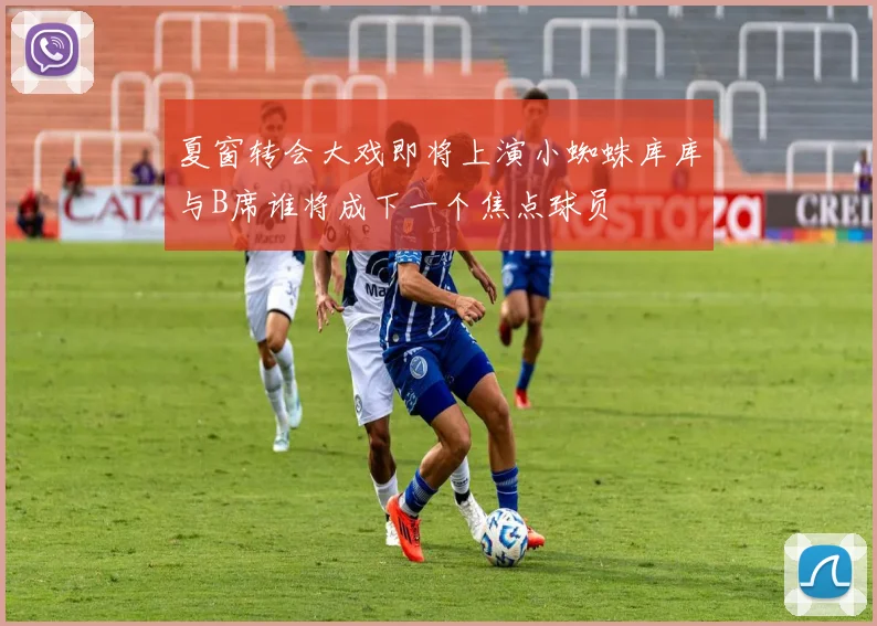 夏窗转会大戏即将上演小蜘蛛库库与B席谁将成下一个焦点球员