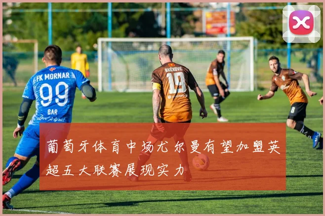 葡萄牙体育中场尤尔曼有望加盟英超五大联赛展现实力