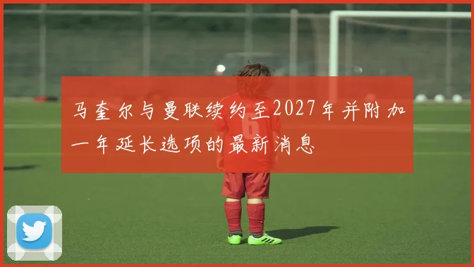 马奎尔与曼联续约至2027年并附加一年延长选项的最新消息