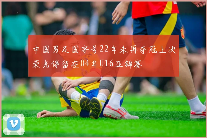 中国男足国字号22年未再夺冠上次荣光停留在04年U16亚锦赛