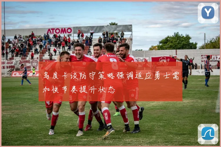 乌度卡谈防守策略强调适应勇士需加快节奏提升状态