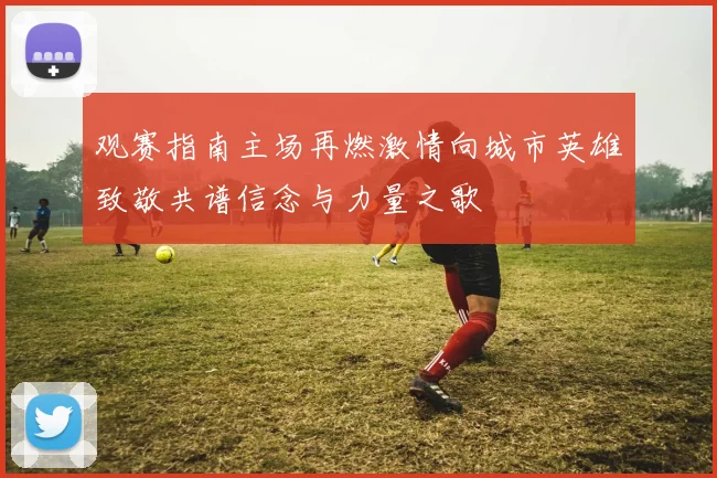 观赛指南主场再燃激情向城市英雄致敬共谱信念与力量之歌