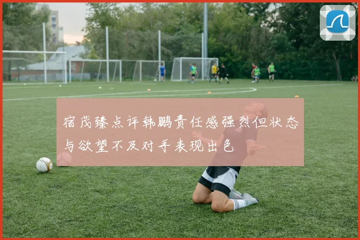 宿茂臻点评韩鹏责任感强烈但状态与欲望不及对手表现出色