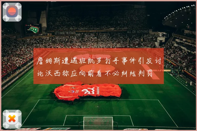 詹姆斯遭遇班凯罗打手事件引发讨论沃西称应向前看不必纠结判罚