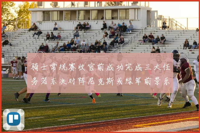 骑士常规赛收官前成功完成三大任务若东决对阵尼克斯或绿军前景乐观