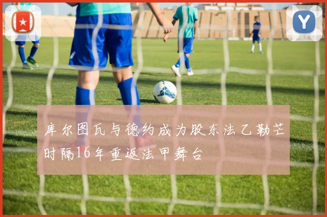 库尔图瓦与德约成为股东法乙勒芒时隔16年重返法甲舞台