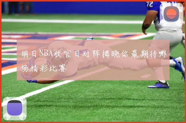 明日NBA收官日对阵揭晓你最期待哪场精彩比赛